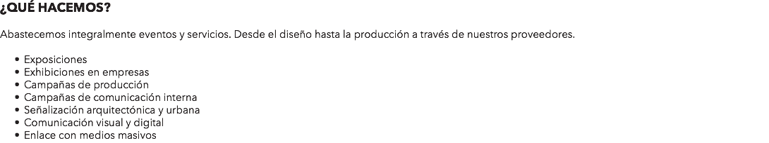 ¿QUÉ HACEMOS? Abastecemos integralmente eventos y servicios. Desde el diseño hasta la producción a través de nuestros proveedores. Exposiciones Exhibiciones en empresas Campañas de producción Campañas de comunicación interna Señalización arquitectónica y urbana Comunicación visual y digital Enlace con medios masivos
